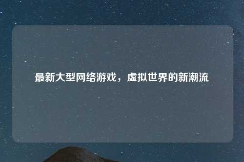 最新大型网络游戏，虚拟世界的新潮流