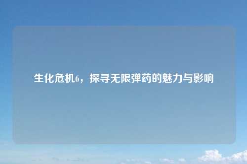 生化危机6，探寻无限弹药的魅力与影响