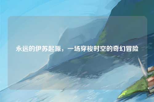 永远的伊苏起源，一场穿梭时空的奇幻冒险