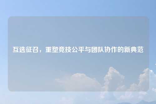 互选征召，重塑竞技公平与团队协作的新典范