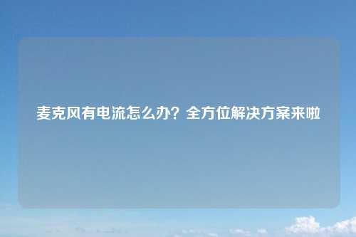 麦克风有电流怎么办？全方位解决方案来啦