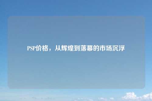 PSP价格，从辉煌到落幕的市场沉浮