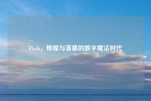 Flash，辉煌与落幕的数字魔法时代