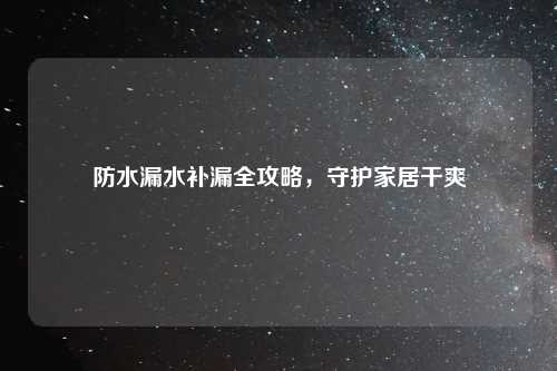 防水漏水补漏全攻略,守护家居干爽